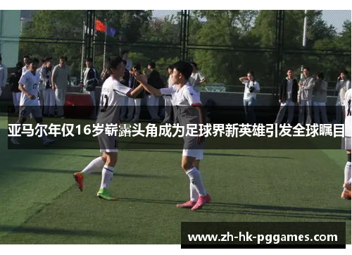 亚马尔年仅16岁崭露头角成为足球界新英雄引发全球瞩目