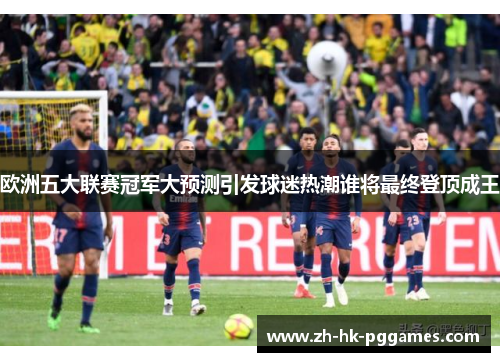 欧洲五大联赛冠军大预测引发球迷热潮谁将最终登顶成王