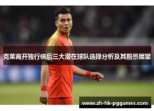 克莱离开独行侠后三大潜在球队选择分析及其前景展望
