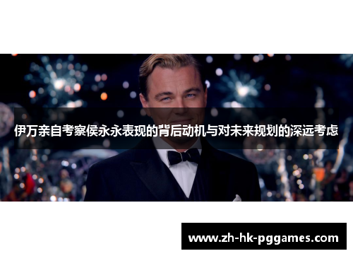 伊万亲自考察侯永永表现的背后动机与对未来规划的深远考虑