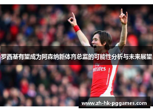 罗西基有望成为阿森纳新体育总监的可能性分析与未来展望
