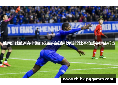 韩国足球能否在上海申花面前崩溃引发热议比赛将成关键转折点